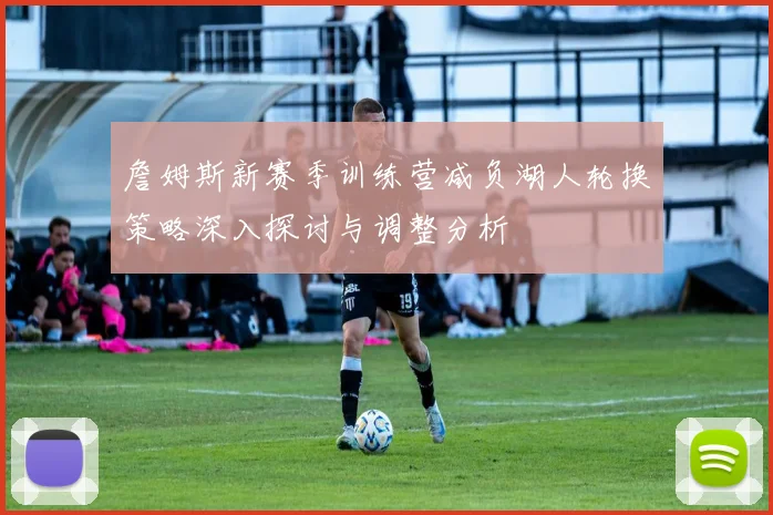 詹姆斯新赛季训练营减负湖人轮换策略深入探讨与调整分析