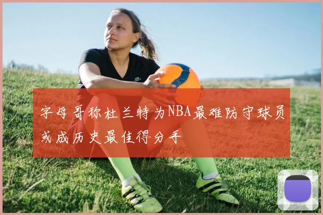 字母哥称杜兰特为NBA最难防守球员或成历史最佳得分手