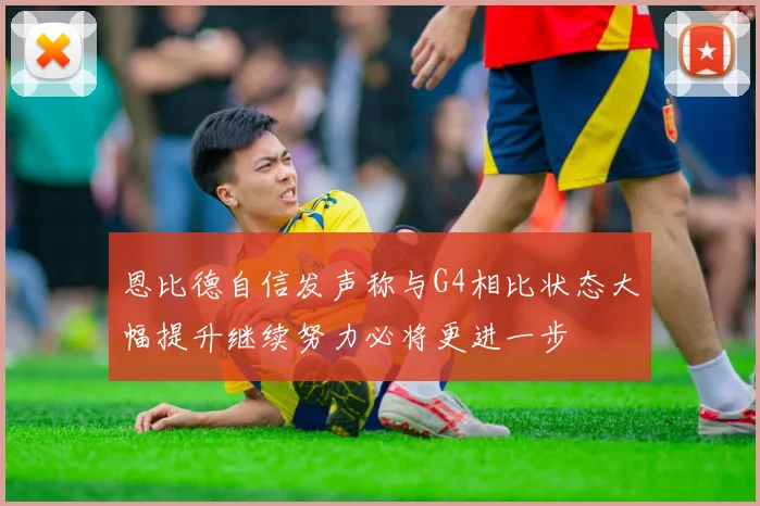 恩比德自信发声称与G4相比状态大幅提升继续努力必将更进一步