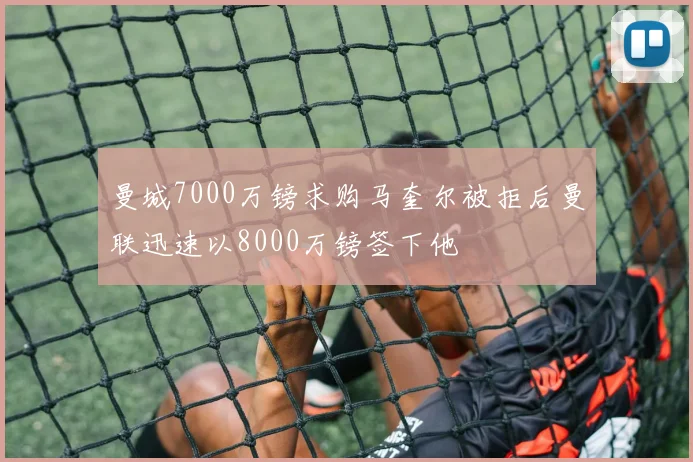 曼城7000万镑求购马奎尔被拒后曼联迅速以8000万镑签下他