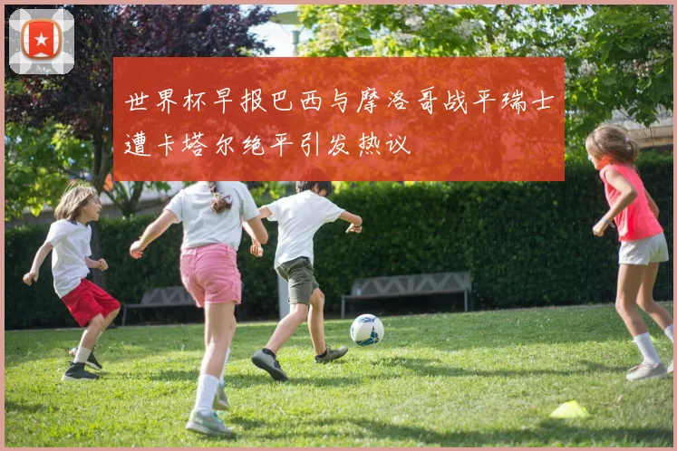 世界杯早报巴西与摩洛哥战平瑞士遭卡塔尔绝平引发热议