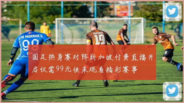 国足热身赛对阵新加坡付费直播开启仅需99元快来观看精彩赛事