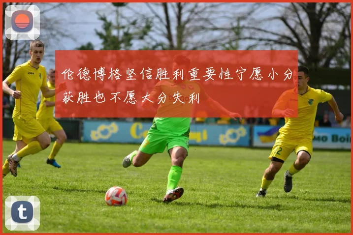 伦德博格坚信胜利重要性宁愿小分获胜也不愿大分失利