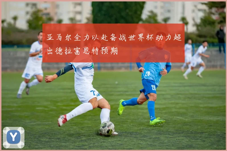 亚马尔全力以赴备战世界杯动力超出德拉富恩特预期