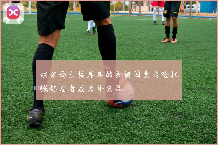 切尔西出售库库的关键因素是哈托崛起后者成为非卖品