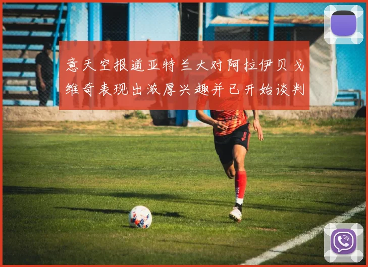 意天空报道亚特兰大对阿拉伊贝戈维奇表现出浓厚兴趣并已开始谈判