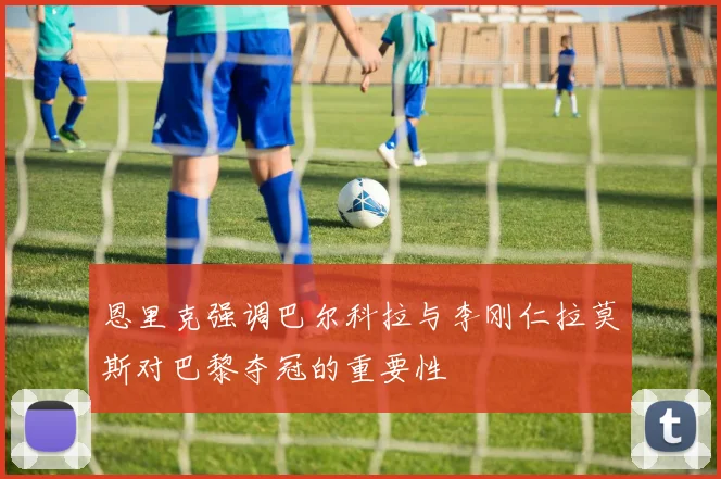 恩里克强调巴尔科拉与李刚仁拉莫斯对巴黎夺冠的重要性