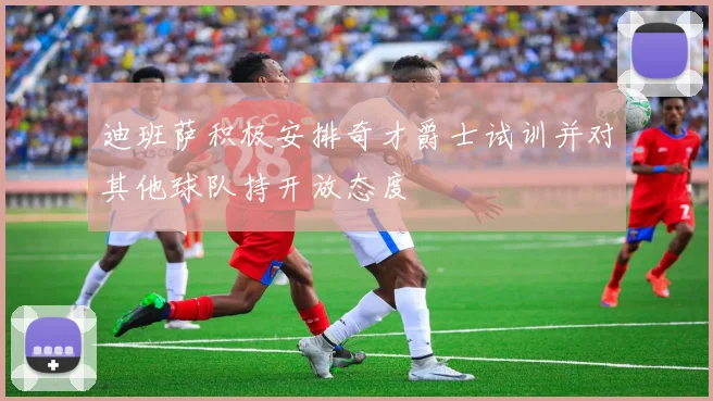 迪班萨积极安排奇才爵士试训并对其他球队持开放态度