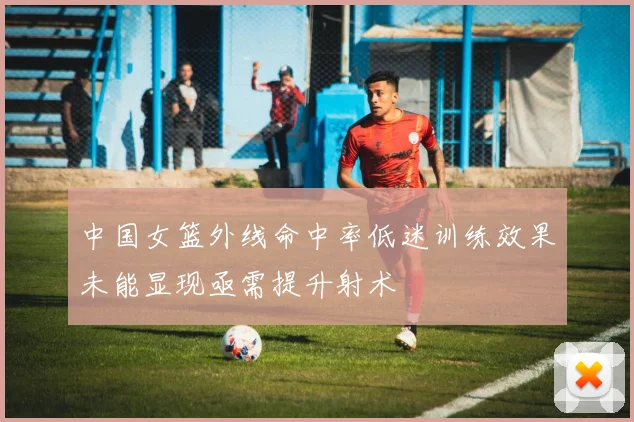 中国女篮外线命中率低迷训练效果未能显现亟需提升射术