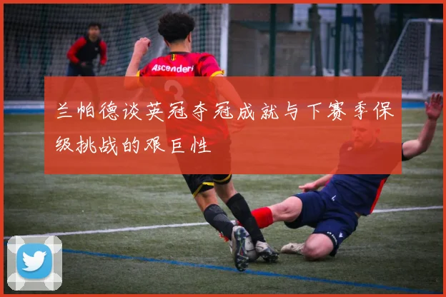 兰帕德谈英冠夺冠成就与下赛季保级挑战的艰巨性