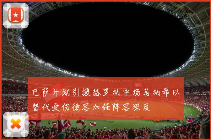 巴萨计划引援赫罗纳中场乌纳希以替代受伤德容加强阵容深度