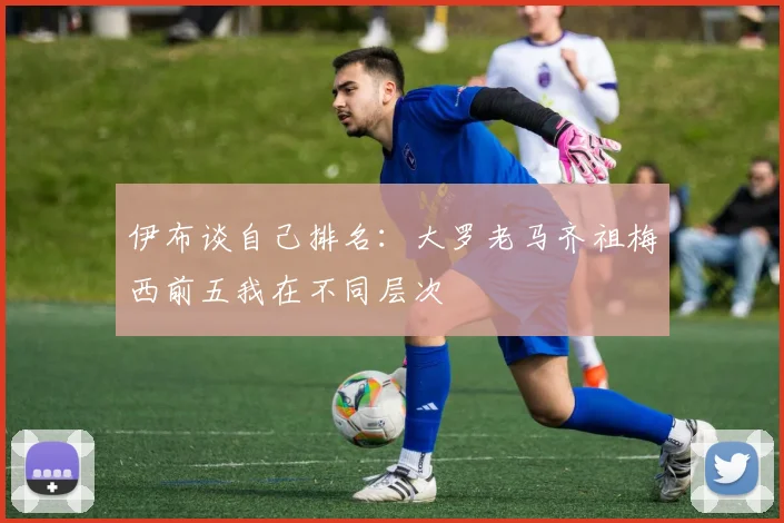 伊布谈自己排名：大罗老马齐祖梅西前五我在不同层次