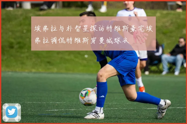 埃弗拉与朴智星探访特维斯豪宅埃弗拉调侃特维斯穿曼城球衣