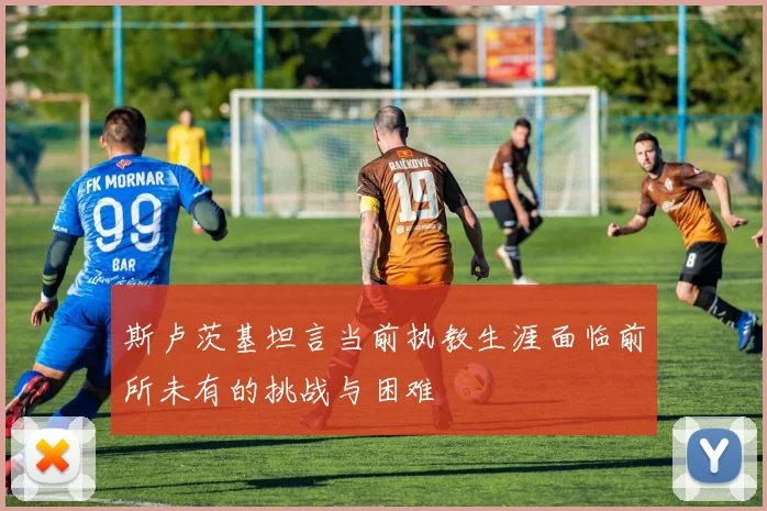 斯卢茨基坦言当前执教生涯面临前所未有的挑战与困难