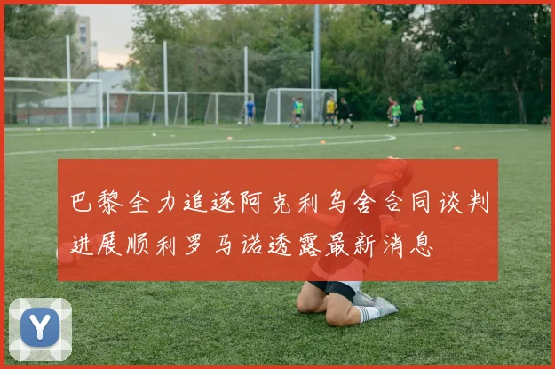 巴黎全力追逐阿克利乌舍合同谈判进展顺利罗马诺透露最新消息