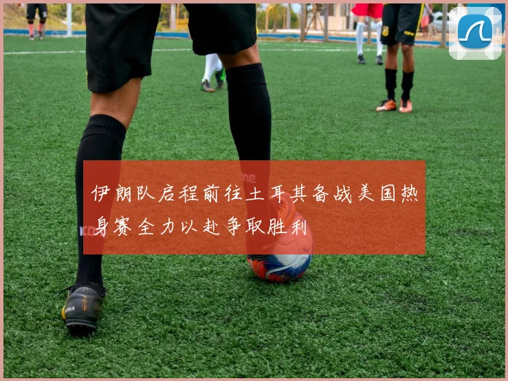 伊朗队启程前往土耳其备战美国热身赛全力以赴争取胜利