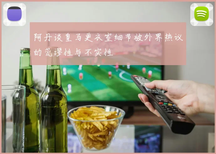 阿丹谈皇马更衣室细节被外界热议的荒谬性与不实性