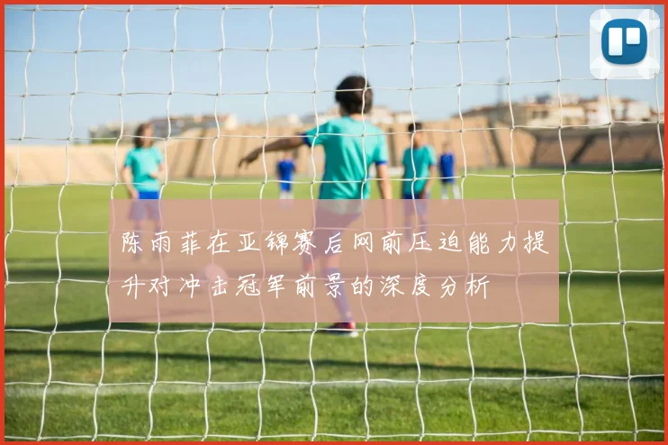 陈雨菲在亚锦赛后网前压迫能力提升对冲击冠军前景的深度分析