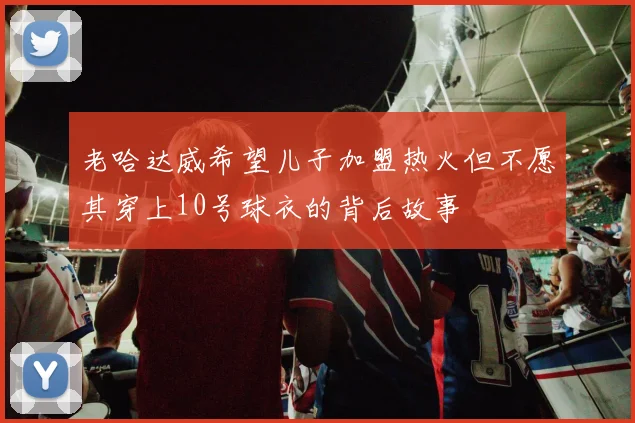 老哈达威希望儿子加盟热火但不愿其穿上10号球衣的背后故事