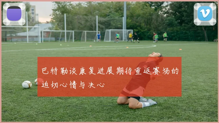 巴特勒谈康复进展期待重返赛场的迫切心情与决心