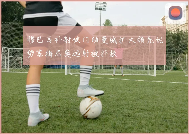 穆巴马补射破门助曼城扩大领先优势塞梅尼奥远射被扑救