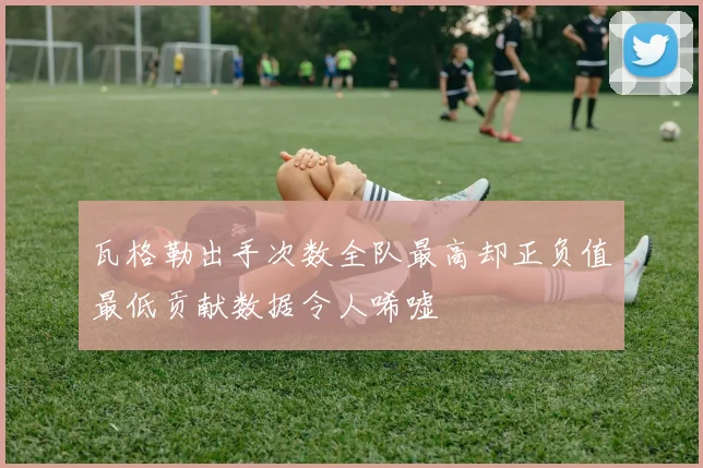 瓦格勒出手次数全队最高却正负值最低贡献数据令人唏嘘