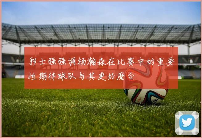 郭士强强调杨瀚森在比赛中的重要性期待球队与其更好磨合