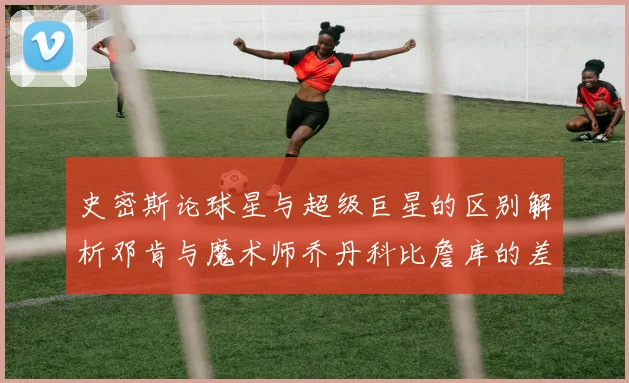 史密斯论球星与超级巨星的区别解析邓肯与魔术师乔丹科比詹库的差异
