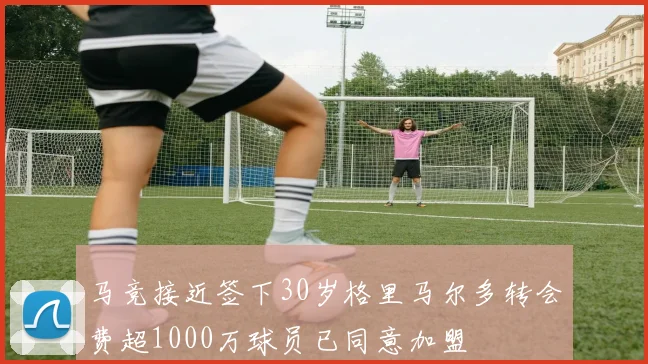 马竞接近签下30岁格里马尔多转会费超1000万球员已同意加盟
