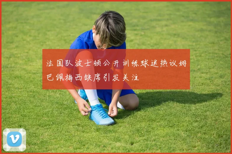 法国队波士顿公开训练球迷热议姆巴佩梅西缺席引发关注