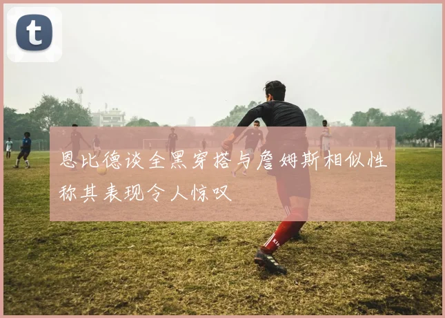 恩比德谈全黑穿搭与詹姆斯相似性称其表现令人惊叹