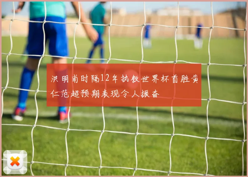 洪明甫时隔12年执教世界杯首胜黄仁范超预期表现令人振奋